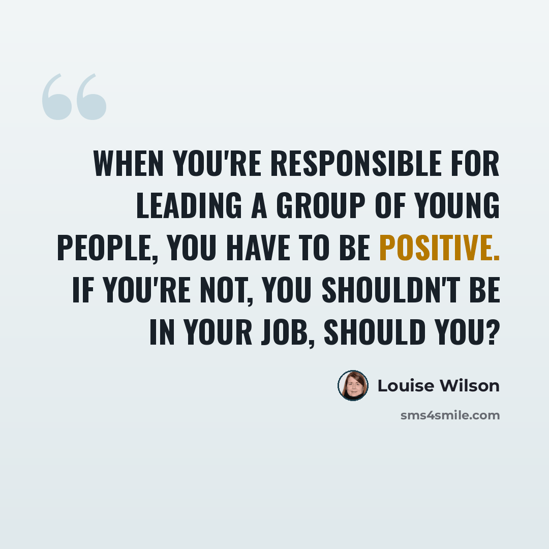 “When you're responsible for leading a group of young people, you have to be positive. If you're not, you shouldn't be in your job, should you?” quote by Louise Wilson