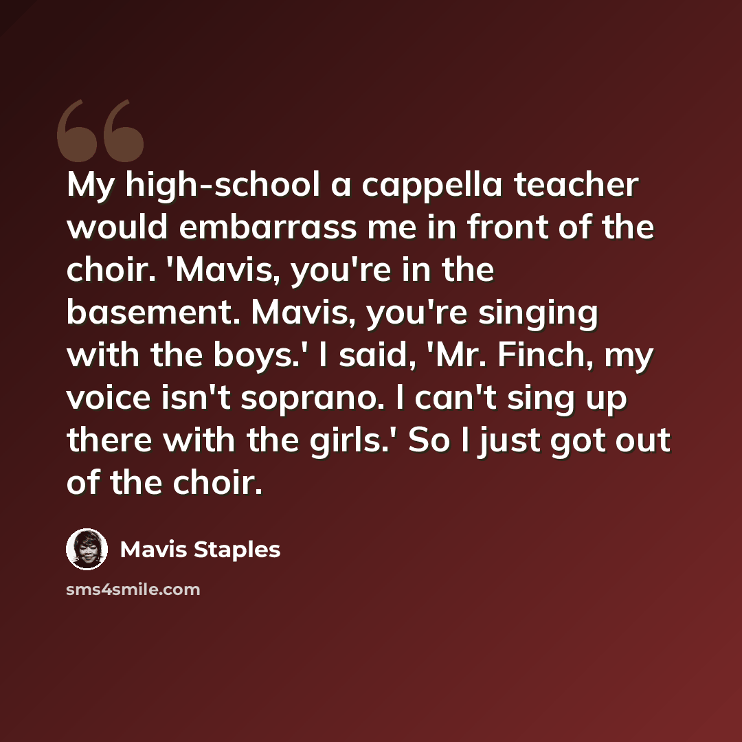 “My high-school a cappella teacher would embarrass me in front of the choir. 'Mavis, you're in the basement. Mavis, you're singing with the boys.' I said, 'Mr. Finch, my voice isn't soprano. I can't sing up there with the girls.' So I just got out of the choir.” quote by Mavis Staples