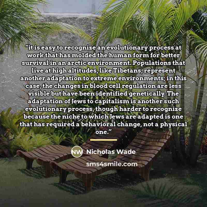 “it is easy to recognize an evolutionary process at work that has molded the human form for better survival in an arctic environment. Populations that live at high altitudes, like Tibetans, represent another adaptation to extreme environments; in this case, the changes in blood cell regulation are…” quote by Nicholas Wade
