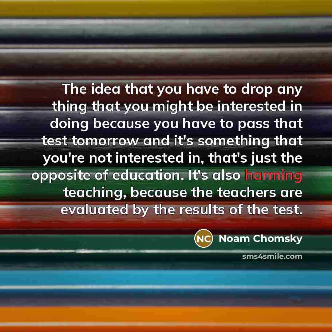 “The idea that you have to drop any thing that you might be interested in doing because you have to pass that test tomorrow and it's something that you're not interested in, that's just the opposite of education. It's also harming teaching, because the teachers are evaluated by the results of the…” quote by Noam Chomsky