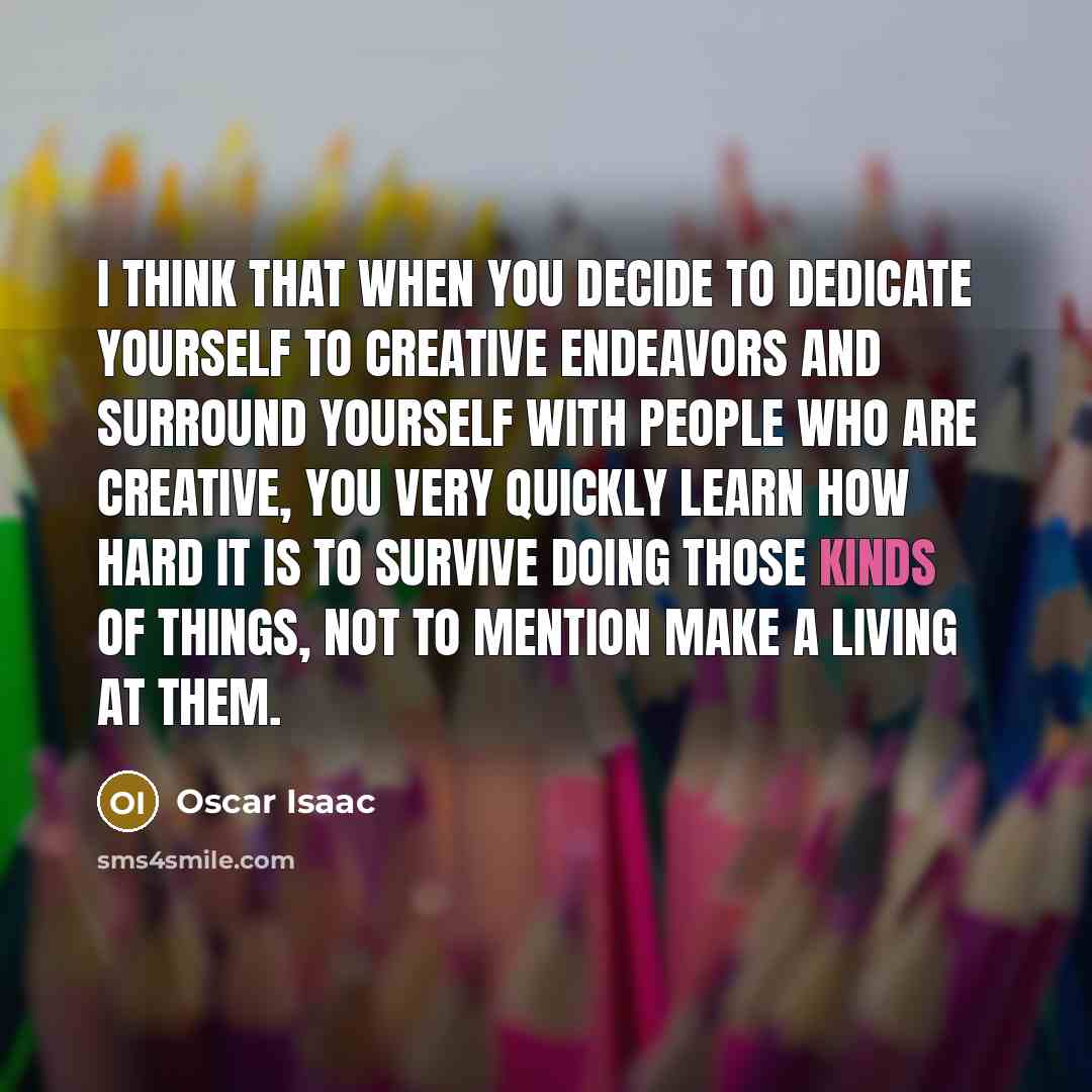 “I think that when you decide to dedicate yourself to creative endeavors and surround yourself with people who are creative, you very quickly learn how hard it is to survive doing those kinds of things, not to mention make a living at them.” quote by Oscar Isaac