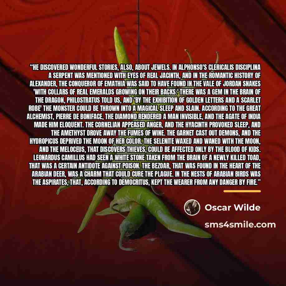 “He discovered wonderful stories, also, about jewels. In Alphonso's Clericalis Disciplina a serpent was mentioned with eyes of real jacinth, and in the romantic history of Alexander, the Conqueror of Emathia was said to have found in the vale of Jordan snakes 'with collars of real emeralds growing…” quote by Oscar Wilde
