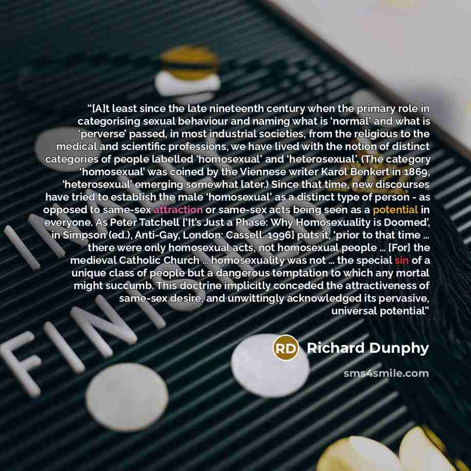 “[A]t least since the late nineteenth century when the primary role in categorising sexual behaviour and naming what is ‘normal’ and what is ‘perverse’ passed, in most industrial societies, from the religious to the medical and scientific professions, we have lived with the notion of distinct…” quote by Richard Dunphy