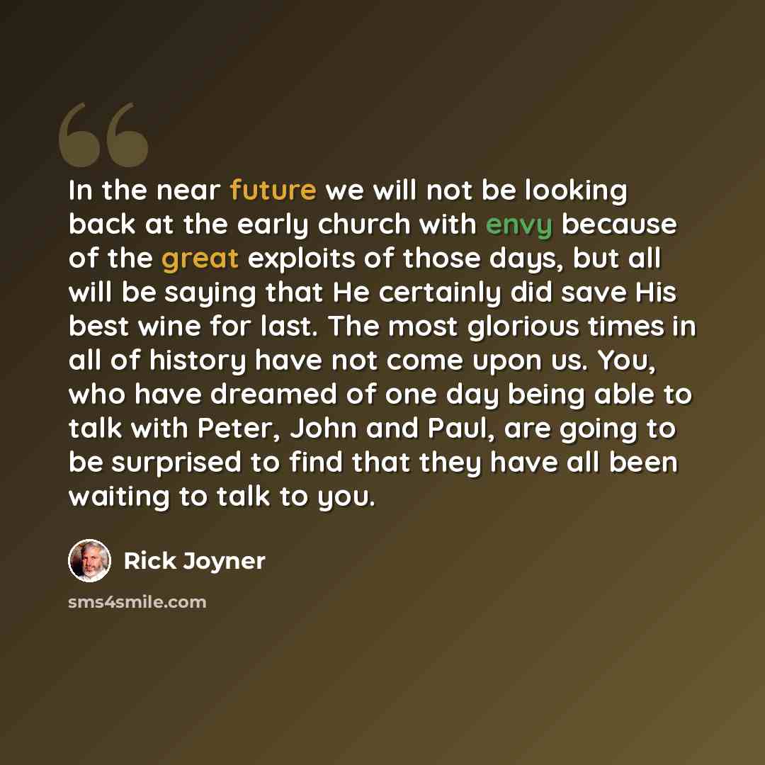“In the near future we will not be looking back at the early church with envy because of the great exploits of those days, but all will be saying that He certainly did save His best wine for last. The most glorious times in all of history have not come upon us. You, who have dreamed of one day…” quote by Rick Joyner