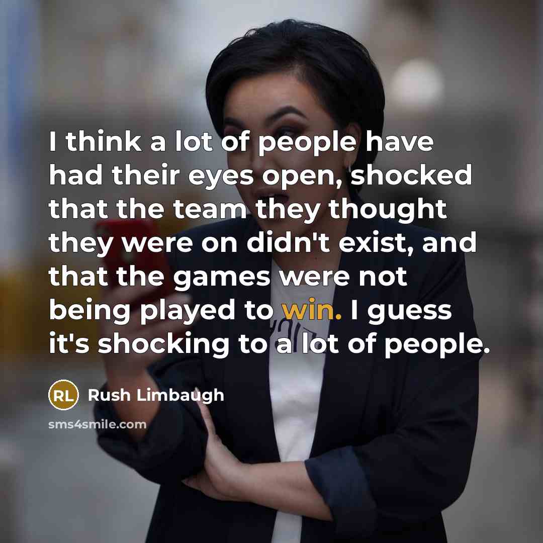 “I think a lot of people have had their eyes open, shocked that the team they thought they were on didn't exist, and that the games were not being played to win. I guess it's shocking to a lot of people.” quote by Rush Limbaugh