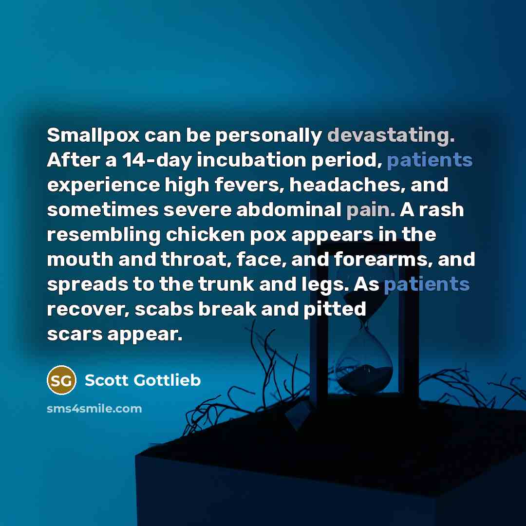 “Smallpox can be personally devastating. After a 14-day incubation period, patients experience high fevers, headaches, and sometimes severe abdominal pain. A rash resembling chicken pox appears in the mouth and throat, face, and forearms, and spreads to the trunk and legs. As patients recover…” quote by Scott Gottlieb