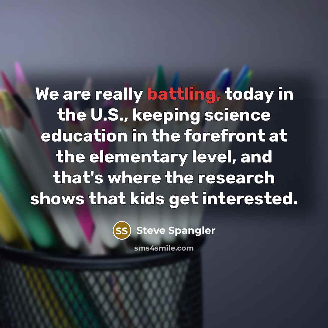“We are really battling, today in the U.S., keeping science education in the forefront at the elementary level, and that's where the research shows that kids get interested.” quote by Steve Spangler
