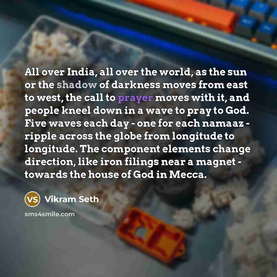 “All over India, all over the world, as the sun or the shadow of darkness moves from east to west, the call to prayer moves with it, and people kneel down in a wave to pray to God. Five waves each day - one for each namaaz - ripple across the globe from longitude to longitude. The component…” quote by Vikram Seth