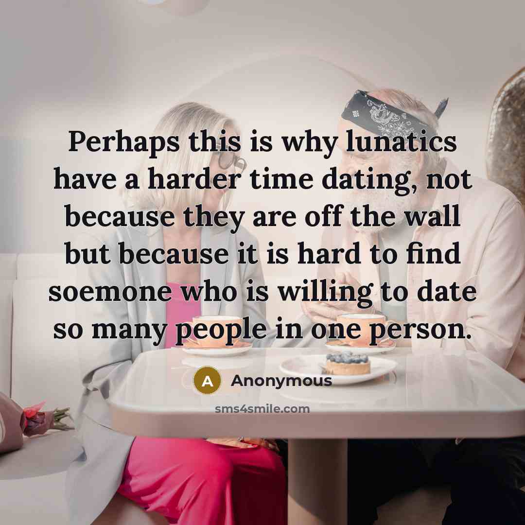 “Perhaps this is why lunatics have a harder time dating, not because they are off the wall but because it is hard to find soemone who is willing to date so many people in one person.” quote by Anonymous
