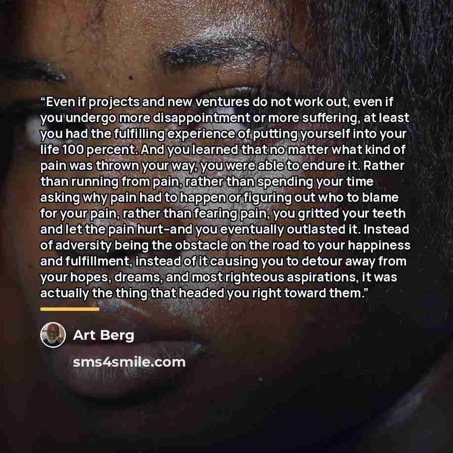 “Even if projects and new ventures do not work out, even if you undergo more disappointment or more suffering, at least you had the fulfilling experience of putting yourself into your life 100 percent. And you learned that no matter what kind of pain was thrown your way, you were able to endure it…” quote by Art Berg