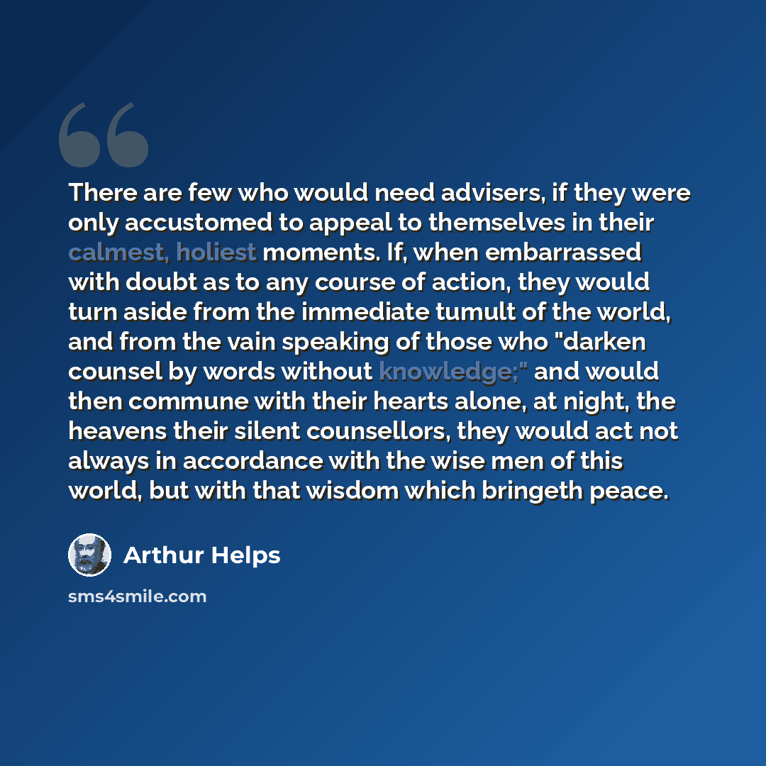 “There are few who would need advisers, if they were only accustomed to appeal to themselves in their calmest, holiest moments. If, when embarrassed with doubt as to any course of action, they would turn aside from the immediate tumult of the world, and from the vain speaking of those who "darken…” quote by Arthur Helps