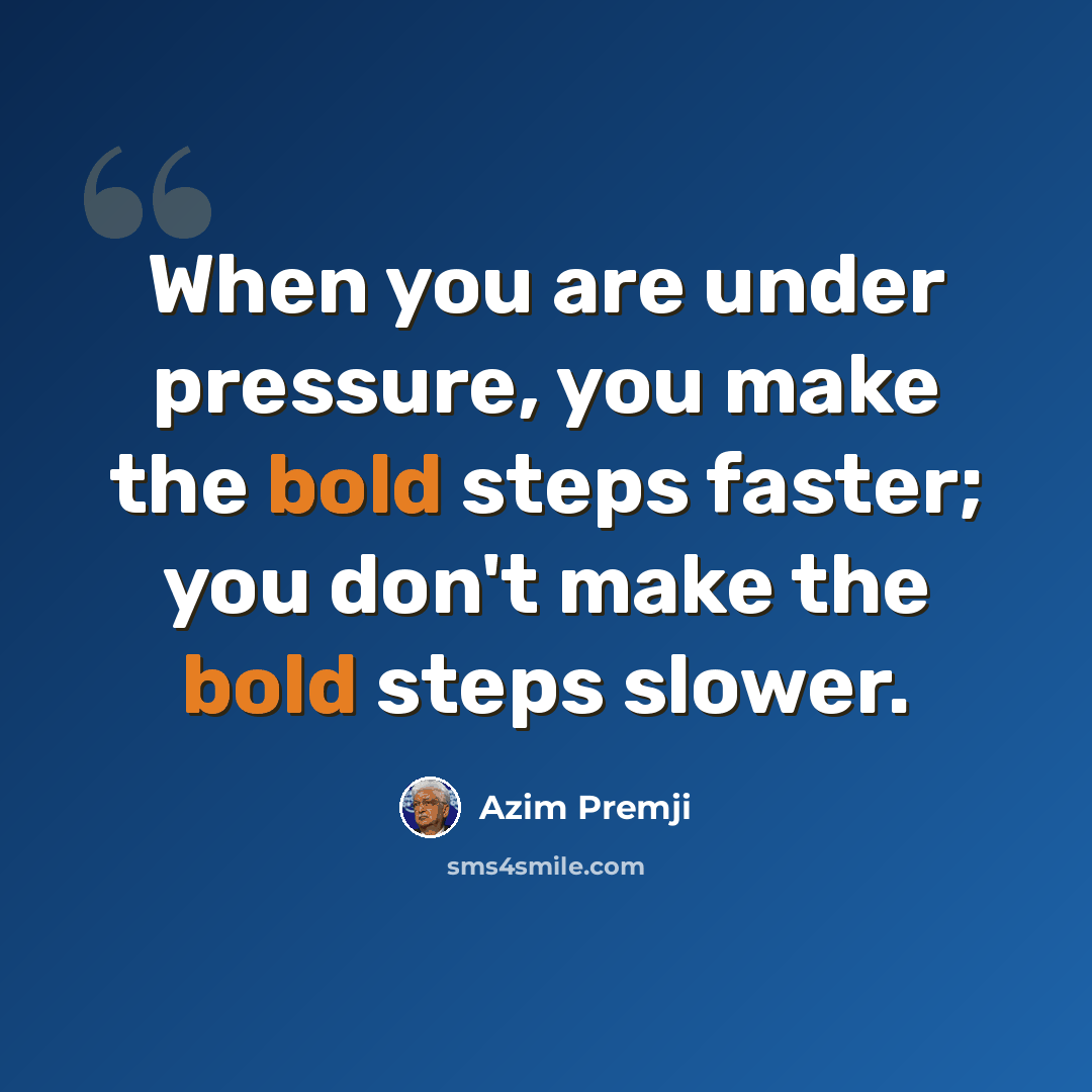 “When you are under pressure, you make the bold steps faster; you don't make the bold steps slower.” quote by Azim Premji
