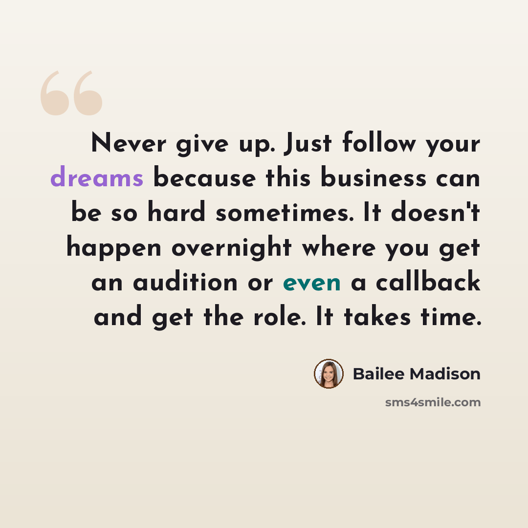“Never give up. Just follow your dreams because this business can be so hard sometimes. It doesn't happen overnight where you get an audition or even a callback and get the role. It takes time.” quote by Bailee Madison