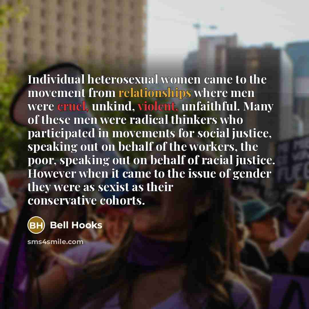 “Individual heterosexual women came to the movement from relationships where men were cruel, unkind, violent, unfaithful. Many of these men were radical thinkers who participated in movements for social justice, speaking out on behalf of the workers, the poor, speaking out on behalf of racial…” quote by Bell Hooks