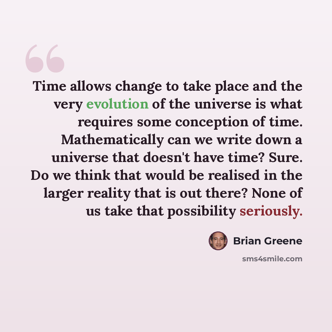 “Time allows change to take place and the very evolution of the universe is what requires some conception of time. Mathematically can we write down a universe that doesn't have time? Sure. Do we think that would be realised in the larger reality that is out there? None of us take that possibility…” quote by Brian Greene