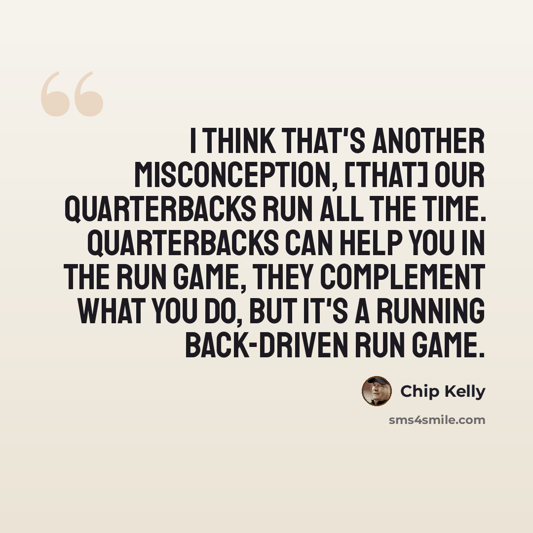 “I think that's another misconception, [that] our quarterbacks run all the time. Quarterbacks can help you in the run game, they complement what you do, but it's a running back-driven run game.” quote by Chip Kelly