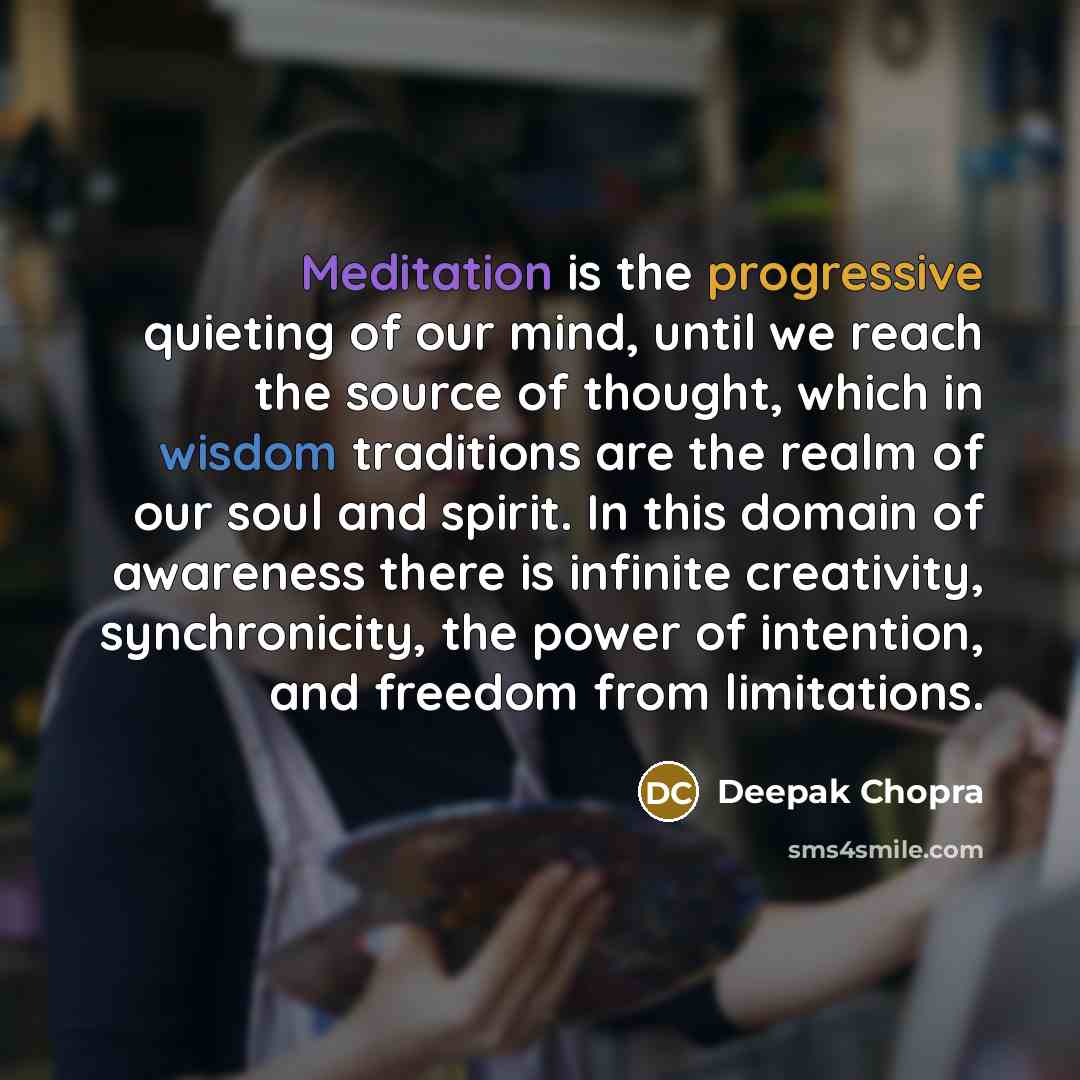 “Meditation is the progressive quieting of our mind, until we reach the source of thought, which in wisdom traditions are the realm of our soul and spirit. In this domain of awareness there is infinite creativity, synchronicity, the power of intention, and freedom from limitations.” quote by Deepak Chopra