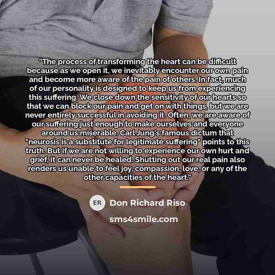 “The process of transforming the heart can be difficult because as we open it, we inevitably encounter our own pain and become more aware of the pain of others. In fact, much of our personality is designed to keep us from experiencing this suffering. We close down the sensitivity of our hearts so…” quote by Don Richard Riso