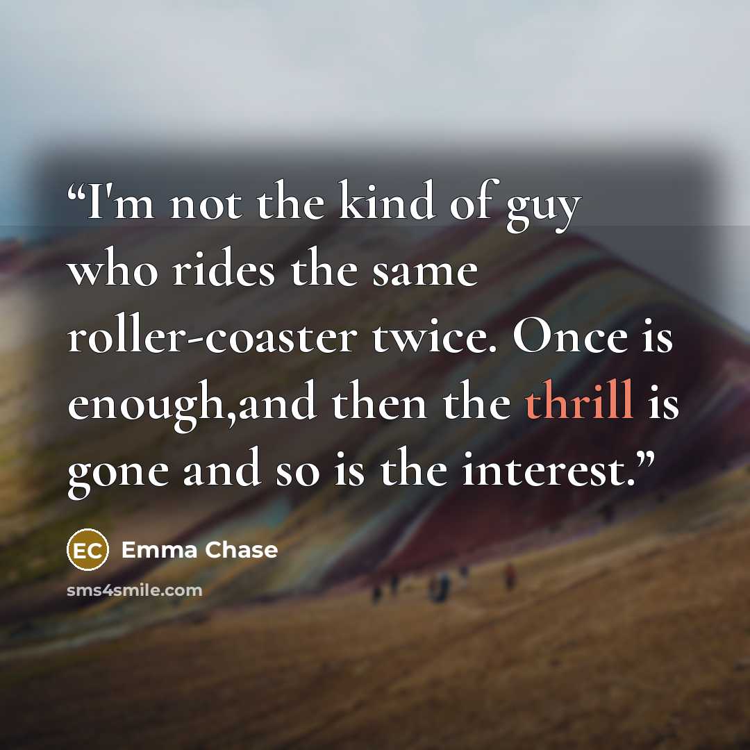 “I'm not the kind of guy who rides the same roller-coaster twice. Once is enough,and then the thrill is gone and so is the interest.” quote by Emma Chase