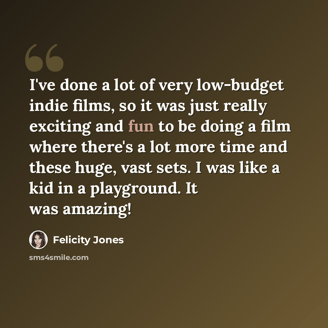 “I've done a lot of very low-budget indie films, so it was just really exciting and fun to be doing a film where there's a lot more time and these huge, vast sets. I was like a kid in a playground. It was amazing!” quote by Felicity Jones