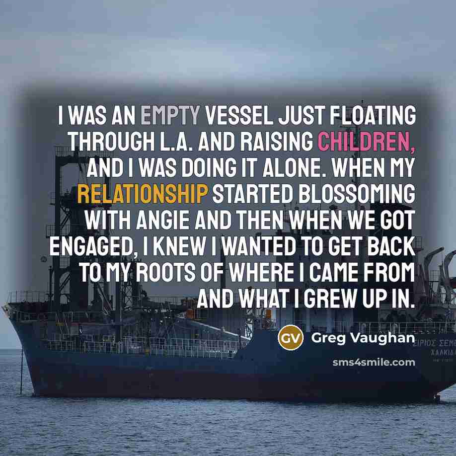“I was an empty vessel just floating through L.A. and raising children, and I was doing it alone. When my relationship started blossoming with Angie and then when we got engaged, I knew I wanted to get back to my roots of where I came from and what I grew up in.” quote by Greg Vaughan
