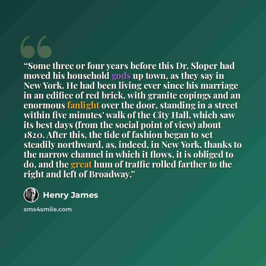 “Some three or four years before this Dr. Sloper had moved his household gods up town, as they say in New York. He had been living ever since his marriage in an edifice of red brick, with granite copings and an enormous fanlight over the door, standing in a street within five minutes' walk of the…” quote by Henry James