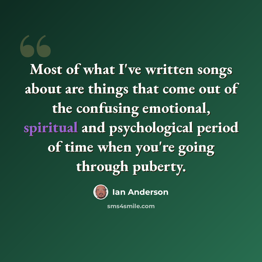 “Most of what I've written songs about are things that come out of the confusing emotional, spiritual and psychological period of time when you're going through puberty.” quote by Ian Anderson