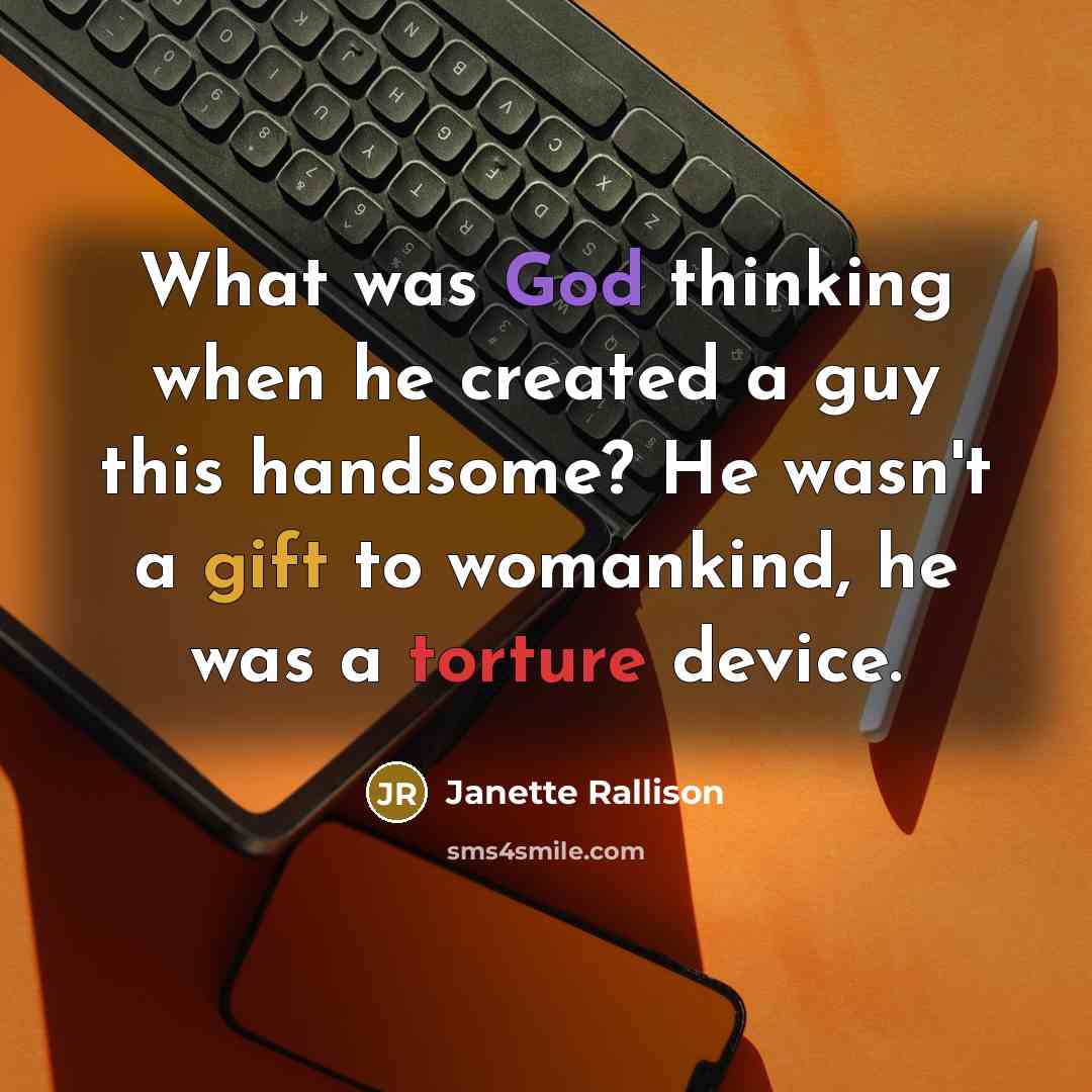 “What was God thinking when he created a guy this handsome? He wasn't a gift to womankind, he was a torture device.” quote by Janette Rallison