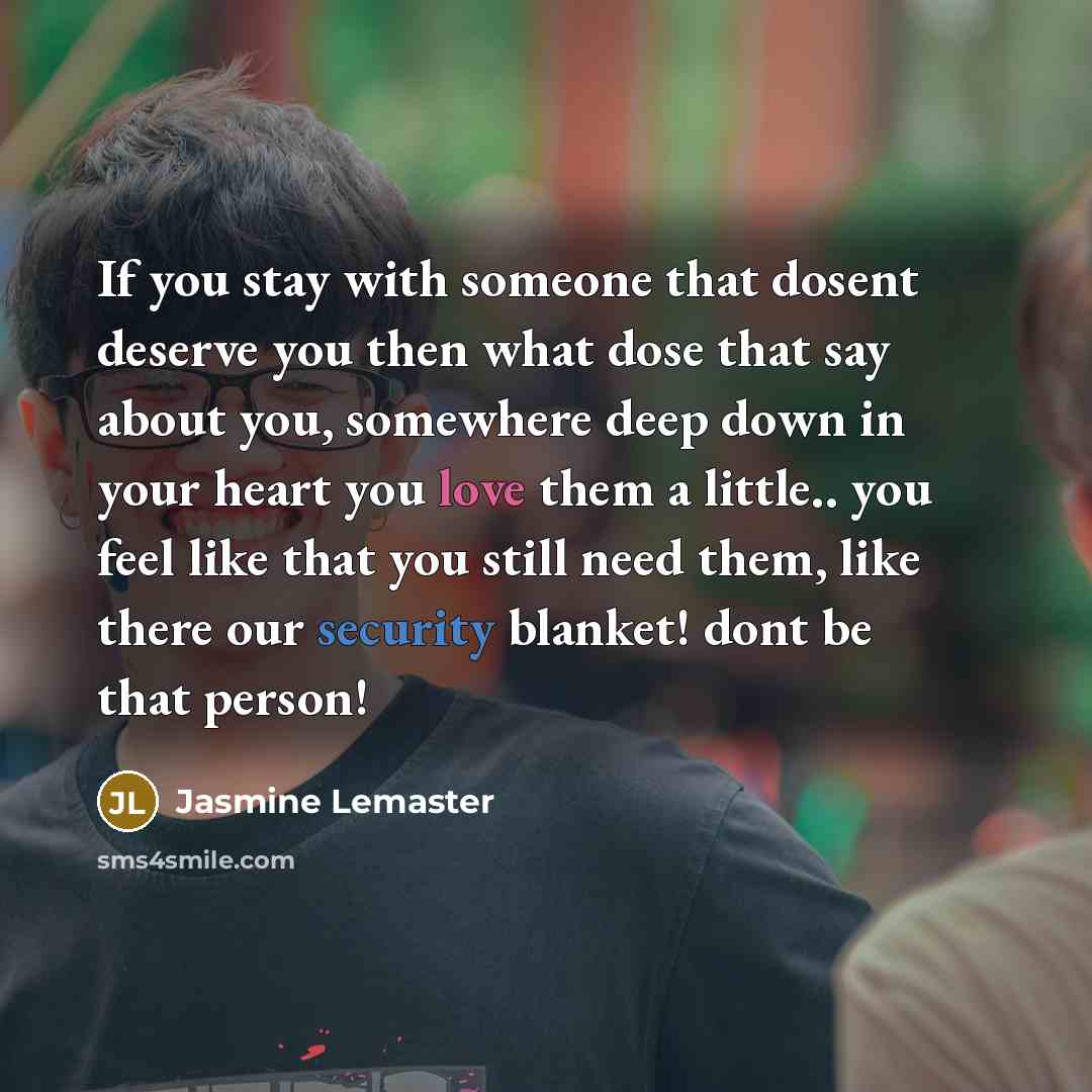 “If you stay with someone that dosent deserve you then what dose that say about you, somewhere deep down in your heart you love them a little.. you feel like that you still need them, like there our security blanket! dont be that person!” quote by Jasmine Lemaster