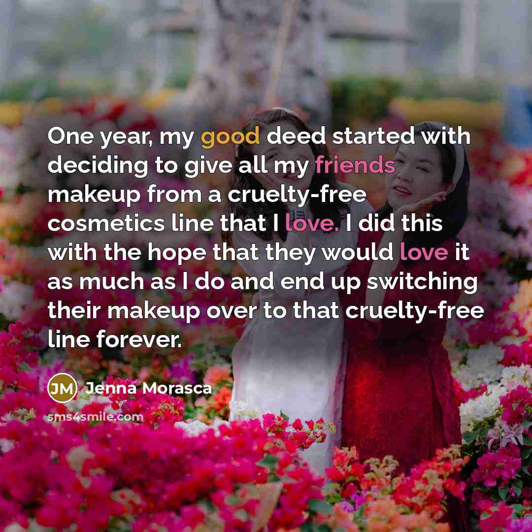 “One year, my good deed started with deciding to give all my friends makeup from a cruelty-free cosmetics line that I love. I did this with the hope that they would love it as much as I do and end up switching their makeup over to that cruelty-free line forever.” quote by Jenna Morasca