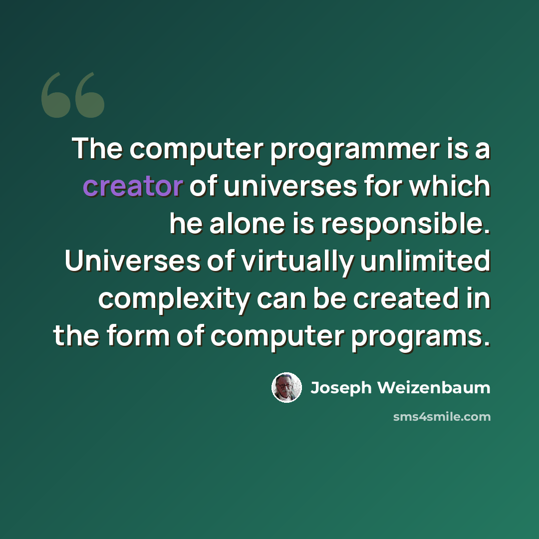 “The computer programmer is a creator of universes for which he alone is responsible. Universes of virtually unlimited complexity can be created in the form of computer programs.” quote by Joseph Weizenbaum