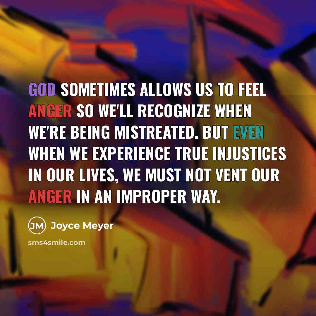 “God sometimes allows us to feel anger so we'll recognize when we're being mistreated. But even when we experience true injustices in our lives, we must not vent our anger in an improper way.” quote by Joyce Meyer
