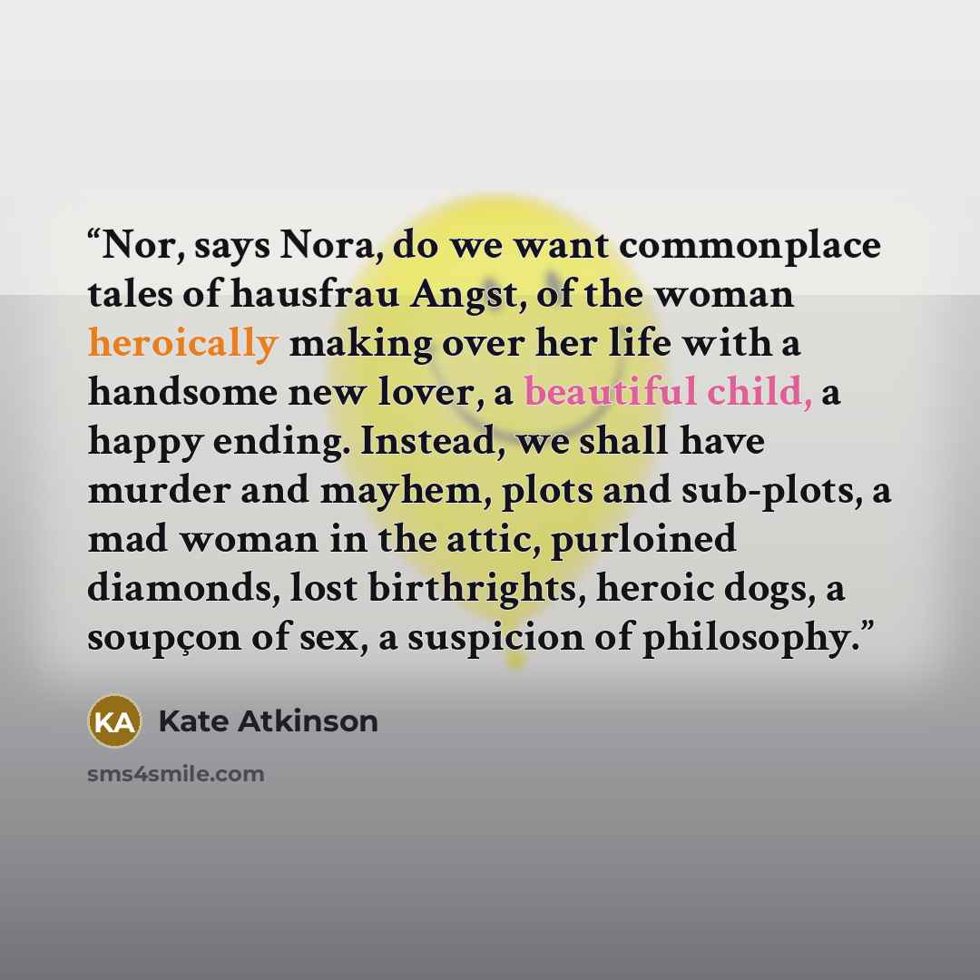“Nor, says Nora, do we want commonplace tales of hausfrau Angst, of the woman heroically making over her life with a handsome new lover, a beautiful child, a happy ending. Instead, we shall have murder and mayhem, plots and sub-plots, a mad woman in the attic, purloined diamonds, lost birthrights…” quote by Kate Atkinson