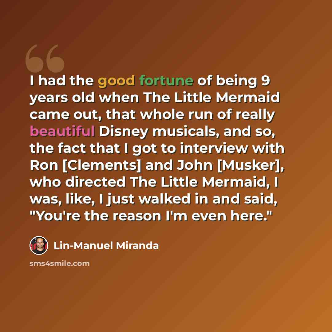 “I had the good fortune of being 9 years old when The Little Mermaid came out, that whole run of really beautiful Disney musicals, and so, the fact that I got to interview with Ron [Clements] and John [Musker], who directed The Little Mermaid, I was, like, I just walked in and said, "You're the…” quote by Lin-Manuel Miranda