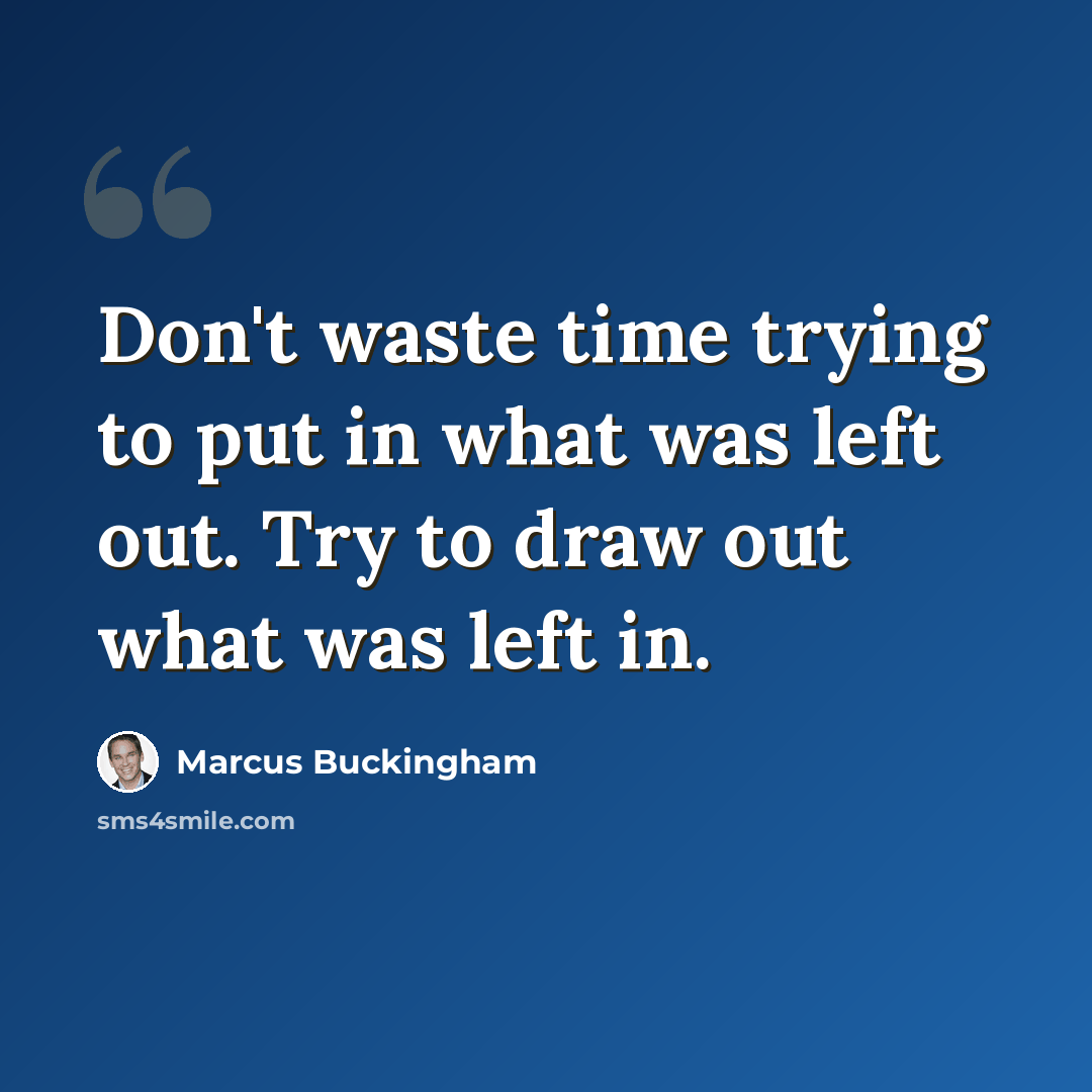 “Don't waste time trying to put in what was left out. Try to draw out what was left in.” quote by Marcus Buckingham