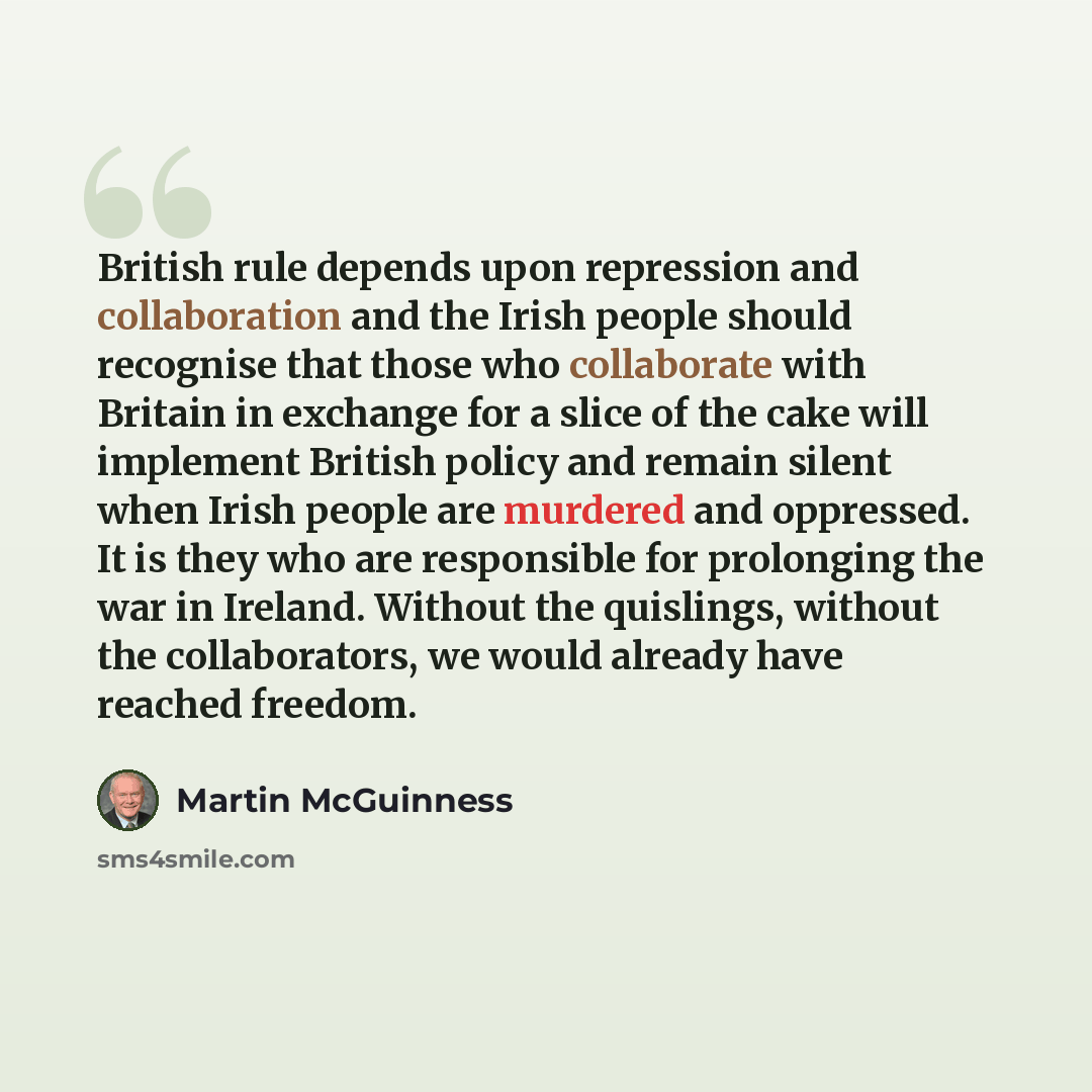“British rule depends upon repression and collaboration and the Irish people should recognise that those who collaborate with Britain in exchange for a slice of the cake will implement British policy and remain silent when Irish people are murdered and oppressed. It is they who are responsible for…” quote by Martin McGuinness