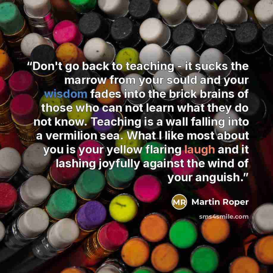 “Don't go back to teaching - it sucks the marrow from your sould and your wisdom fades into the brick brains of those who can not learn what they do not know. Teaching is a wall falling into a vermilion sea. What I like most about you is your yellow flaring laugh and it lashing joyfully against the…” quote by Martin Roper