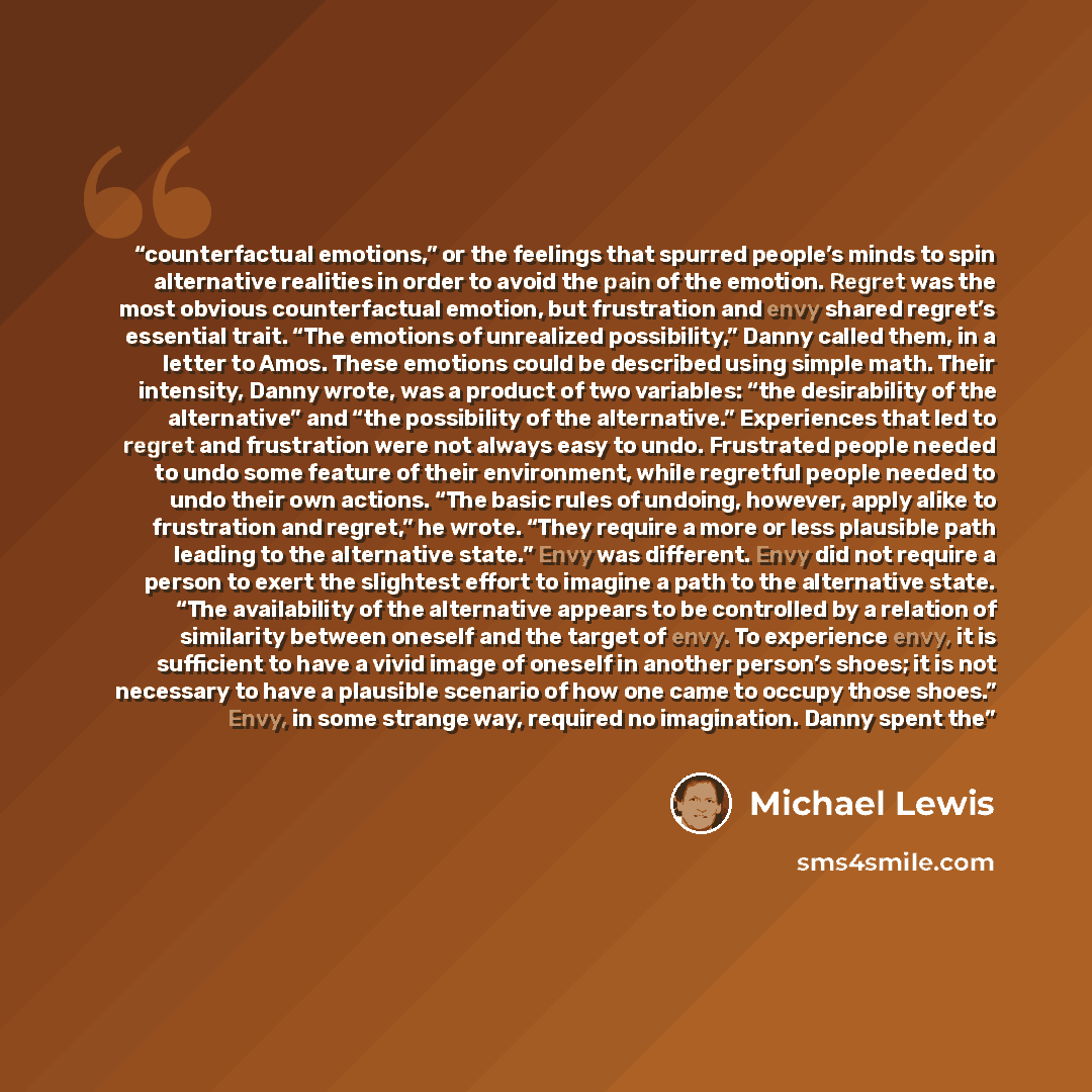 “counterfactual emotions,” or the feelings that spurred people’s minds to spin alternative realities in order to avoid the pain of the emotion. Regret was the most obvious counterfactual emotion, but frustration and envy shared regret’s essential trait. “The emotions of unrealized possibility,”…” quote by Michael Lewis