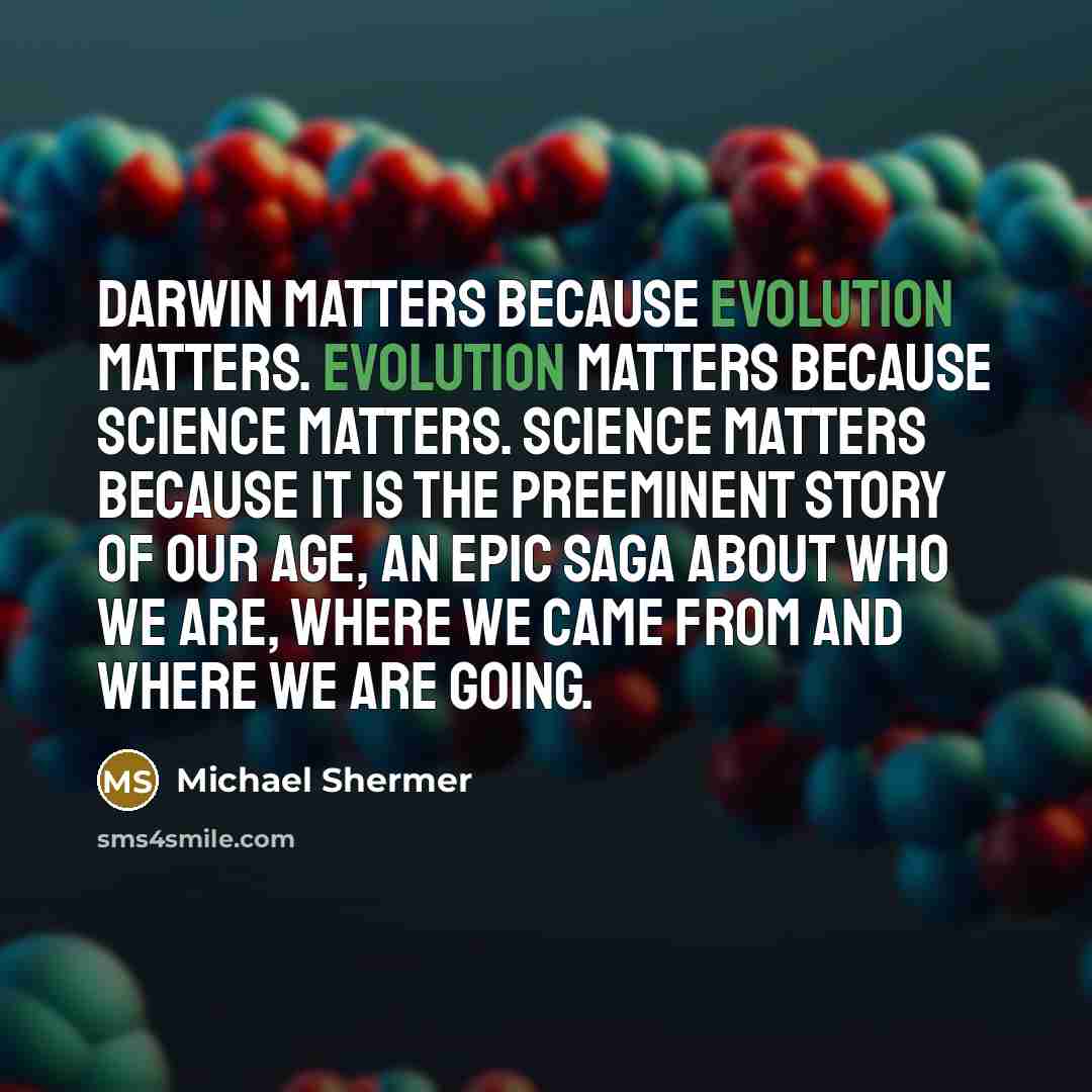 “Darwin matters because evolution matters. Evolution matters because science matters. Science matters because it is the preeminent story of our age, an epic saga about who we are, where we came from and where we are going.” quote by Michael Shermer
