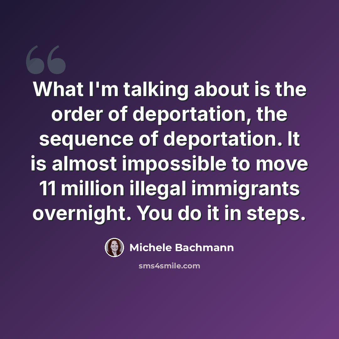 “What I'm talking about is the order of deportation, the sequence of deportation. It is almost impossible to move 11 million illegal immigrants overnight. You do it in steps.” quote by Michele Bachmann