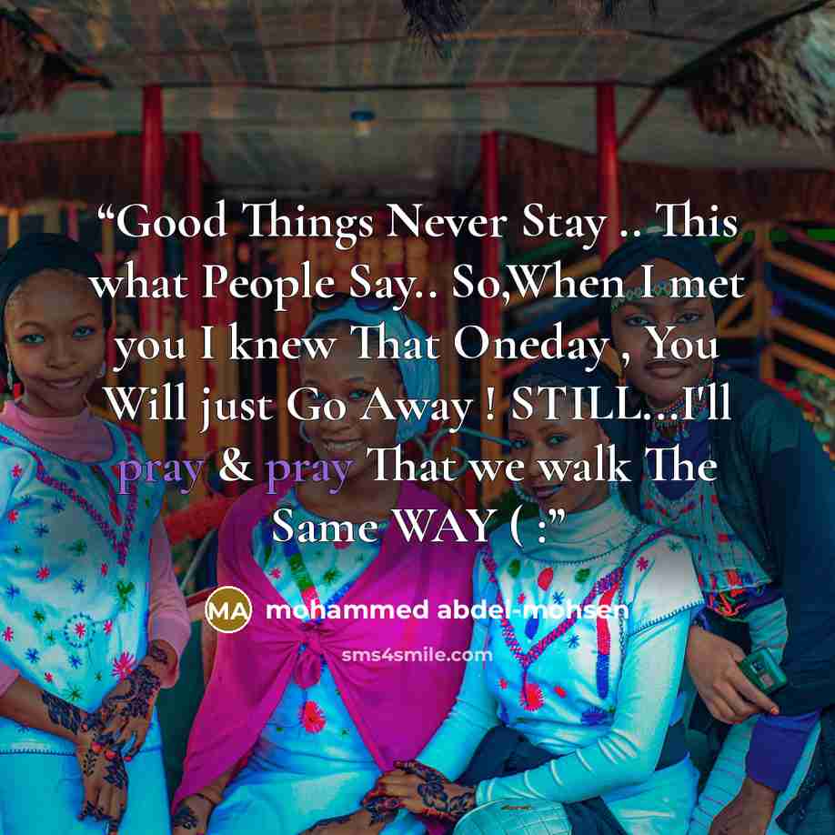 “Good Things Never Stay .. This what People Say.. So,When I met you I knew That Oneday , You Will just Go Away ! STILL...I'll pray & pray That we walk The Same WAY ( :” quote by mohammed abdel-mohsen