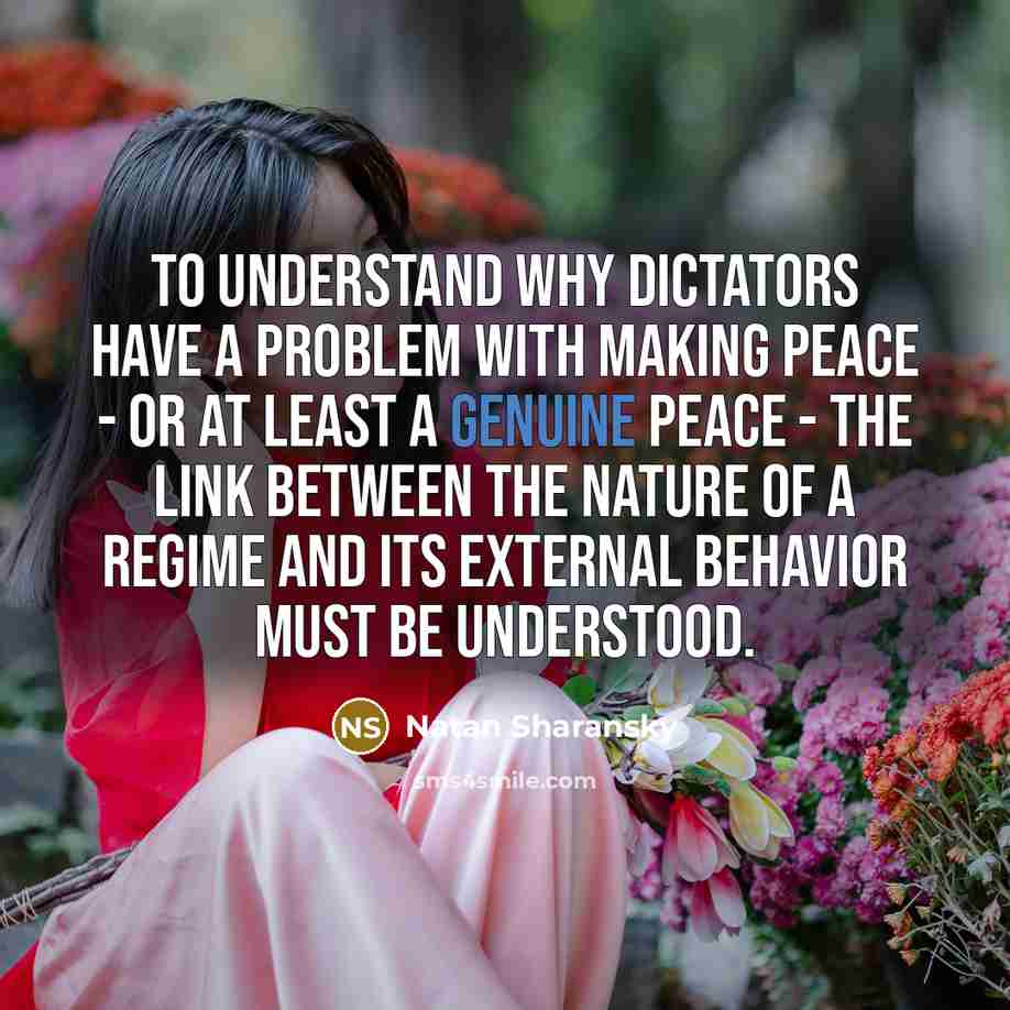 “To understand why dictators have a problem with making peace - or at least a genuine peace - the link between the nature of a regime and its external behavior must be understood.” quote by Natan Sharansky