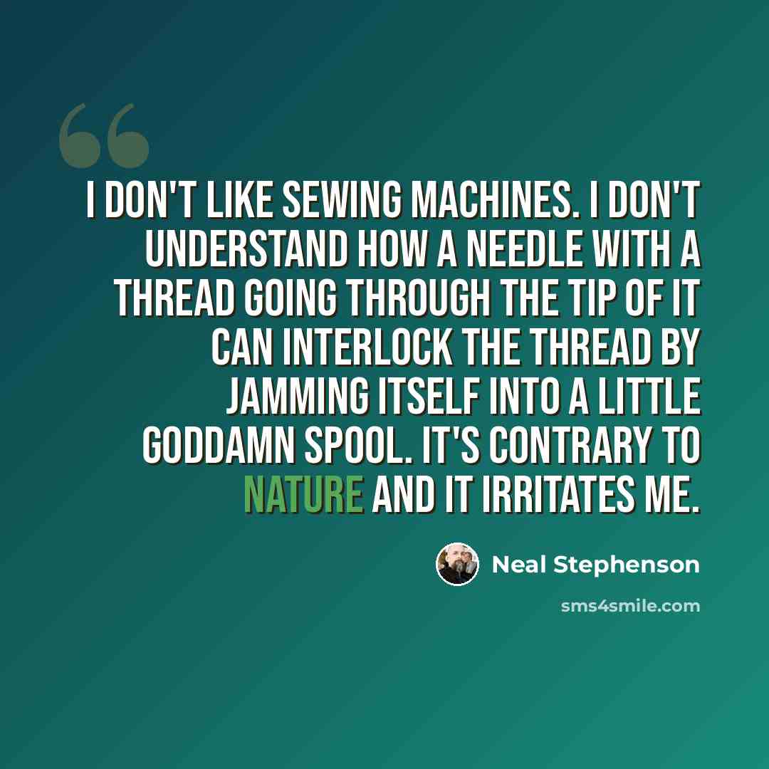 “I don't like sewing machines. I don't understand how a needle with a thread going through the tip of it can interlock the thread by jamming itself into a little goddamn spool. It's contrary to nature and it irritates me.” quote by Neal Stephenson