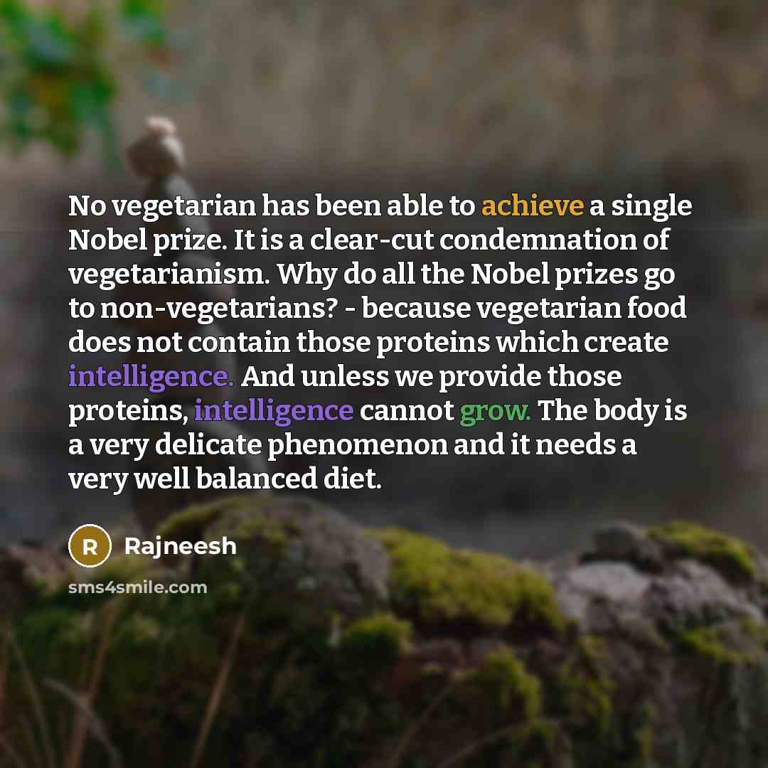 “No vegetarian has been able to achieve a single Nobel prize. It is a clear-cut condemnation of vegetarianism. Why do all the Nobel prizes go to non-vegetarians? - because vegetarian food does not contain those proteins which create intelligence. And unless we provide those proteins, intelligence…” quote by Rajneesh