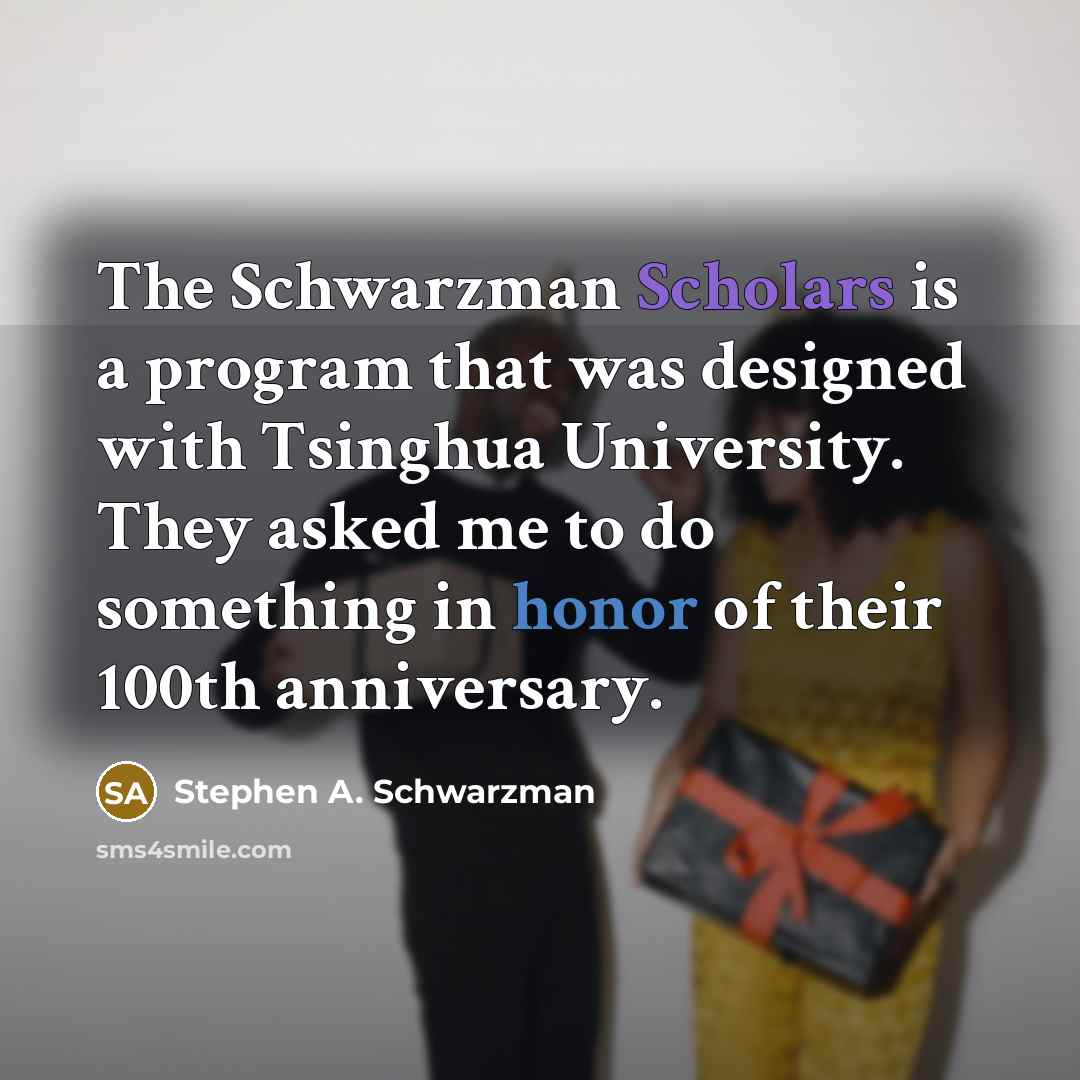 “The Schwarzman Scholars is a program that was designed with Tsinghua University. They asked me to do something in honor of their 100th anniversary.” quote by Stephen A. Schwarzman
