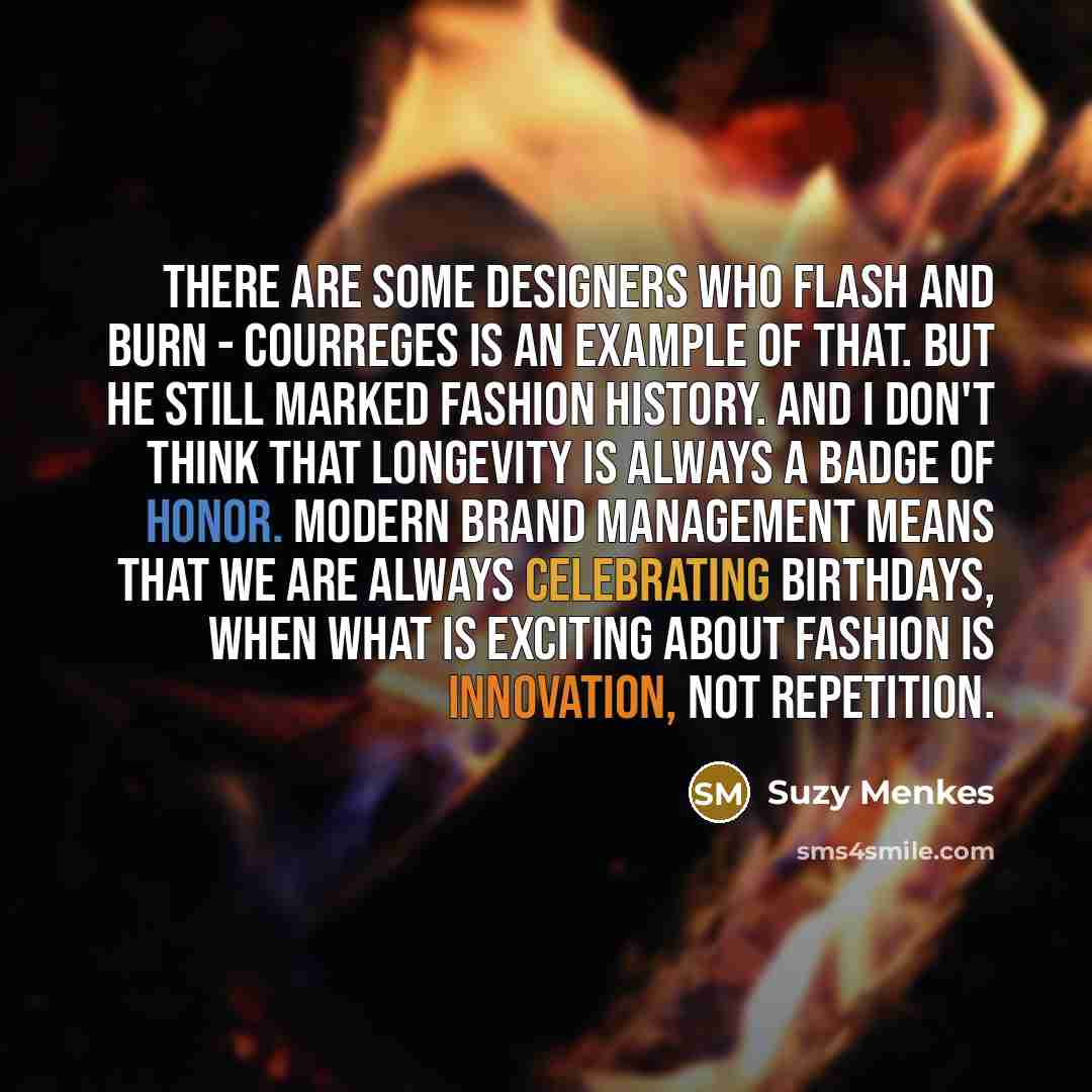 “There are some designers who flash and burn - Courreges is an example of that. But he still marked fashion history. And I don't think that longevity is always a badge of honor. Modern brand management means that we are always celebrating birthdays, when what is exciting about fashion is…” quote by Suzy Menkes