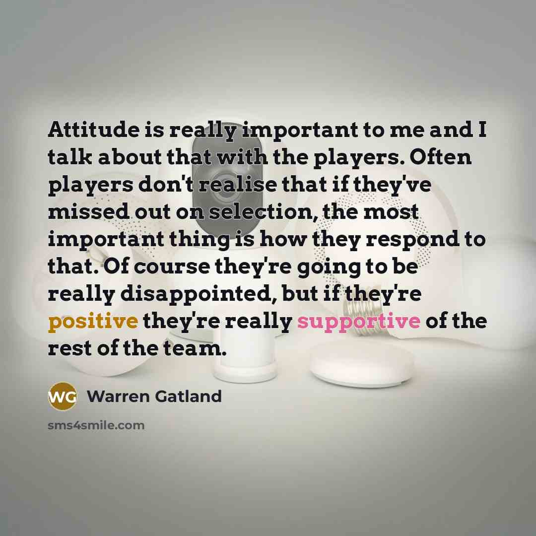 “Attitude is really important to me and I talk about that with the players. Often players don't realise that if they've missed out on selection, the most important thing is how they respond to that. Of course they're going to be really disappointed, but if they're positive they're really supportive…” quote by Warren Gatland