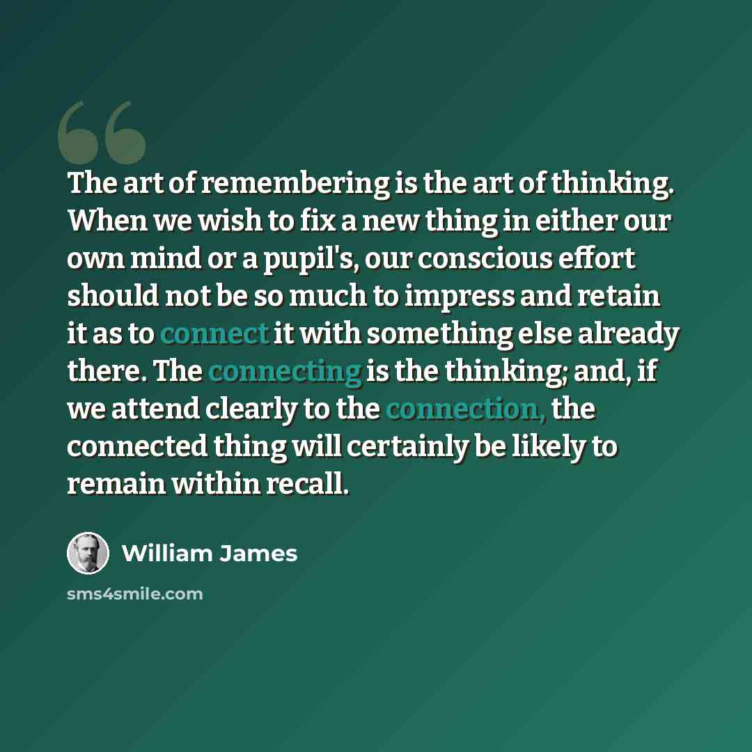 “The art of remembering is the art of thinking. When we wish to fix a new thing in either our own mind or a pupil's, our conscious effort should not be so much to impress and retain it as to connect it with something else already there. The connecting is the thinking; and, if we attend clearly to…” quote by William James