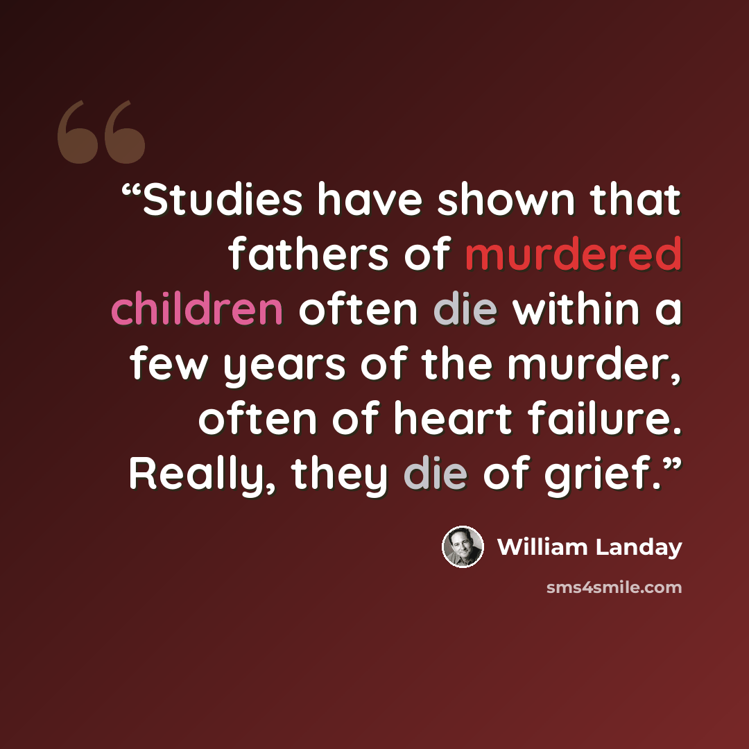 “Studies have shown that fathers of murdered children often die within a few years of the murder, often of heart failure. Really, they die of grief.” quote by William Landay