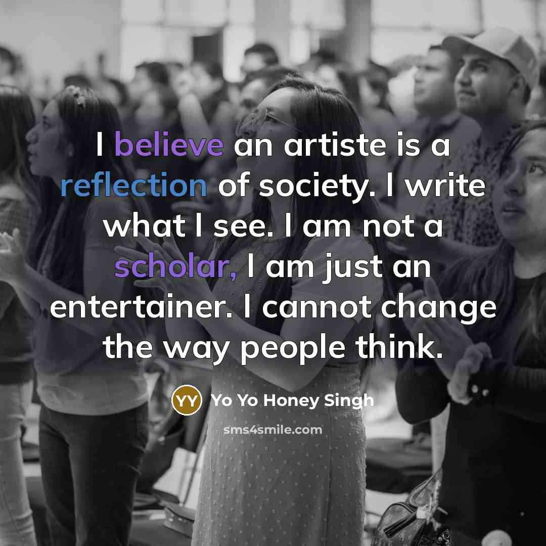 “I believe an artiste is a reflection of society. I write what I see. I am not a scholar, I am just an entertainer. I cannot change the way people think.” quote by Yo Yo Honey Singh